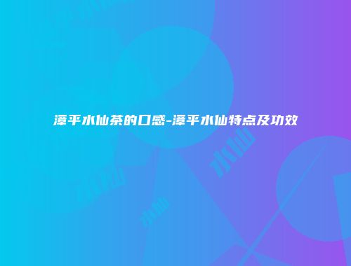 漳平水仙茶的口感-漳平水仙特点及功效
