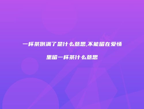 一杯茶倒满了是什么意思,不能留在爱情里留一杯茶什么意思