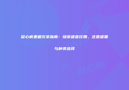 冠心病患者饮茶指南：绿茶适宜饮用，注意适量与种类选择
