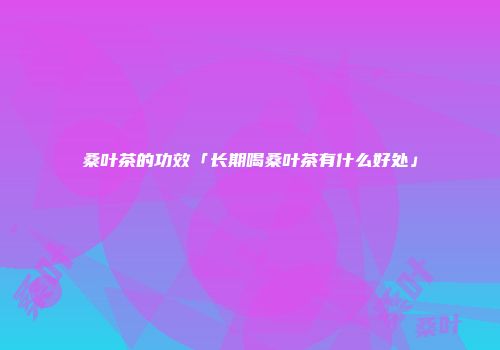 桑叶茶的功效「长期喝桑叶茶有什么好处」