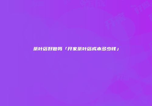 茶叶店好做吗「开家茶叶店成本多少钱」