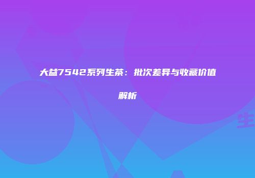 大益7542系列生茶：批次差异与收藏价值解析