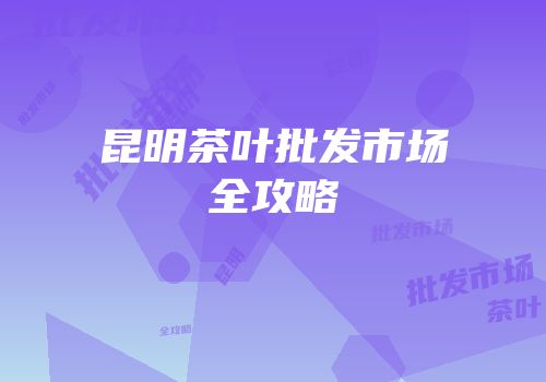 昆明茶叶批发市场全攻略
