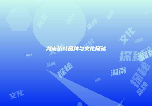 湖南茶叶品牌与文化探秘