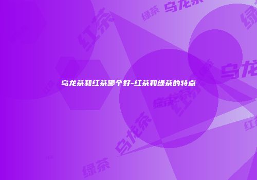 乌龙茶和红茶哪个好-红茶和绿茶的特点