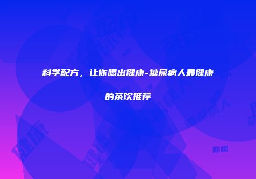科学配方，让你喝出健康-糖尿病人最健康的茶饮推荐
