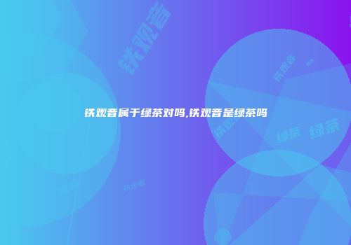 铁观音属于绿茶对吗,铁观音是绿茶吗
