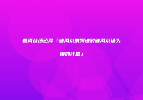 普洱茶汤色泽「普洱茶的喝法对普洱茶汤头度的评鉴」