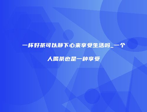 一杯好茶可以静下心来享受生活吗_一个人喝茶也是一种享受