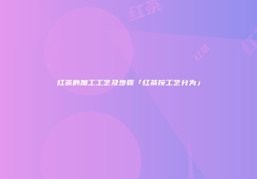红茶的加工工艺及步骤「红茶按工艺分为」