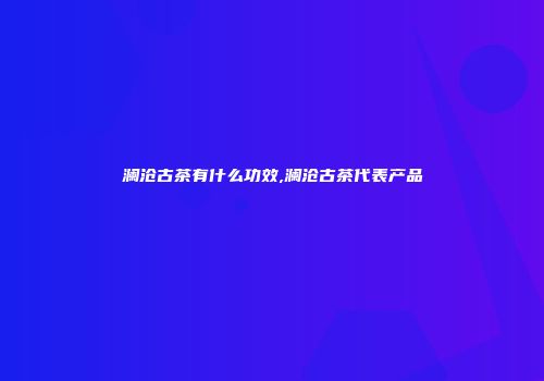 澜沧古茶有什么功效,澜沧古茶代表产品