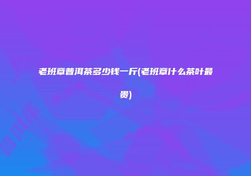 老班章普洱茶多少钱一斤(老班章什么茶叶最贵)