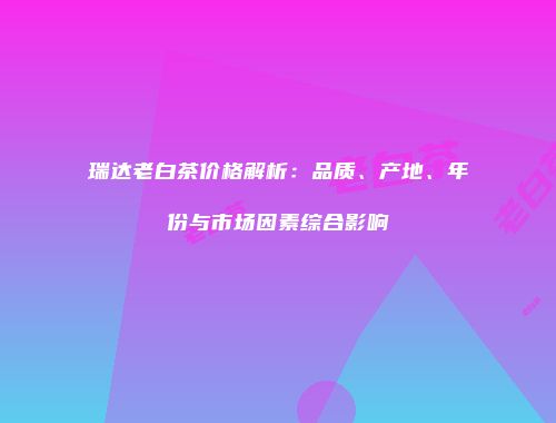 瑞达老白茶价格解析：品质、产地、年份与市场因素综合影响