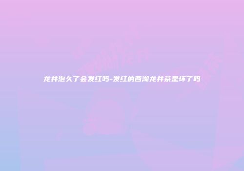 龙井泡久了会发红吗-发红的西湖龙井茶是坏了吗