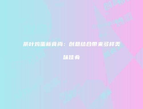 茶叶鸡蛋新食尚：创意结合带来多样美味佳肴