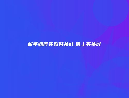 新手如何买到好茶叶,网上买茶叶