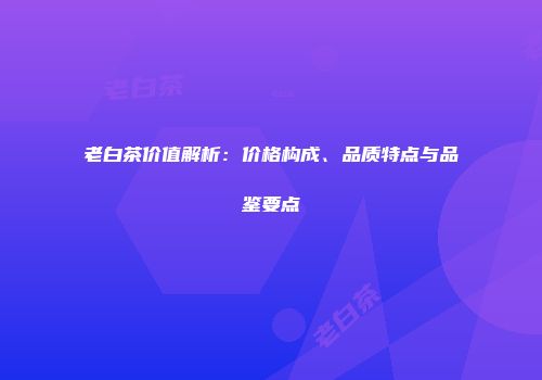 老白茶价值解析：价格构成、品质特点与品鉴要点