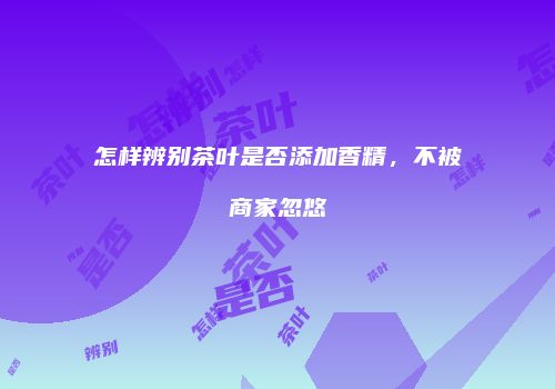 怎样辨别茶叶是否添加香精，不被商家忽悠