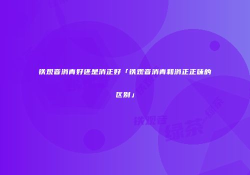 铁观音消青好还是消正好「铁观音消青和消正正味的区别」