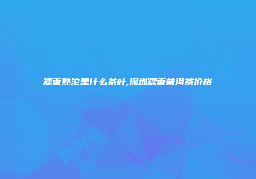 糯香熟沱是什么茶叶,深圳糯香普洱茶价格
