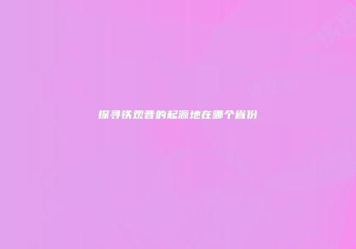 探寻铁观音的起源地在哪个省份