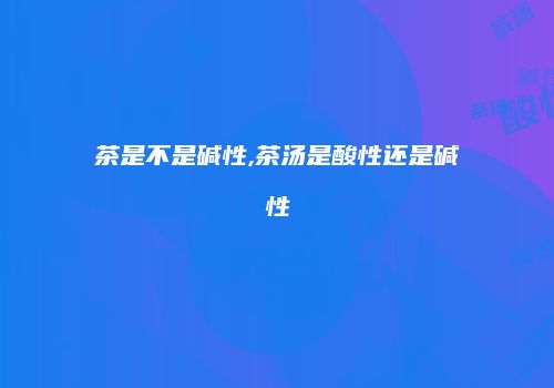 茶是不是碱性,茶汤是酸性还是碱性