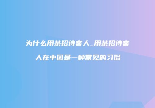 为什么用茶招待客人_用茶招待客人在中国是一种常见的习俗