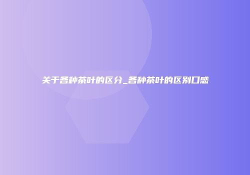 关于各种茶叶的区分_各种茶叶的区别口感
