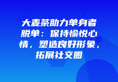 大麦茶助力单身者脱单：保持愉悦心情，塑造良好形象，拓展社交圈