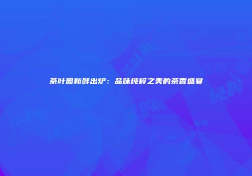茶叶园新鲜出炉：品味纯粹之美的茶香盛宴