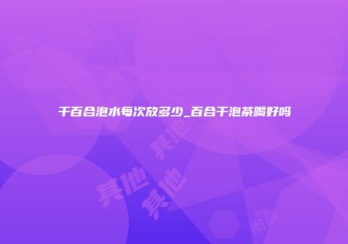 干百合泡水每次放多少_百合干泡茶喝好吗