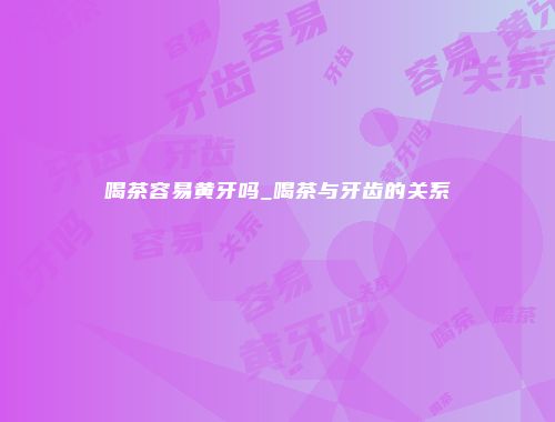 喝茶容易黄牙吗_喝茶与牙齿的关系