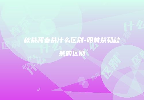 秋茶和春茶什么区别-明前茶和秋茶的区别
