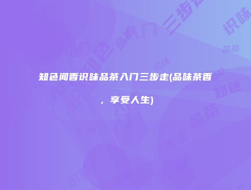 知色闻香识味品茶入门三步走(品味茶香，享受人生)