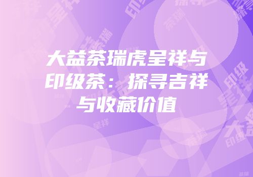 大益茶瑞虎呈祥与印级茶：探寻吉祥与收藏价值