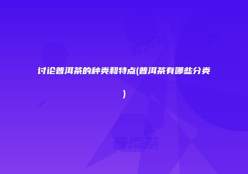 讨论普洱茶的种类和特点(普洱茶有哪些分类)