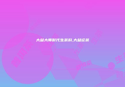 大益大师时代生茶料,大益论茶