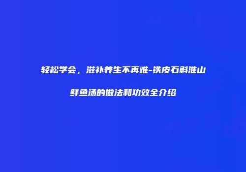 轻松学会，滋补养生不再难-铁皮石斛淮山鲜鱼汤的做法和功效全介绍
