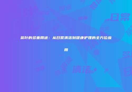 茶叶的多重用途：从日常清洁到健康护理的全方位应用