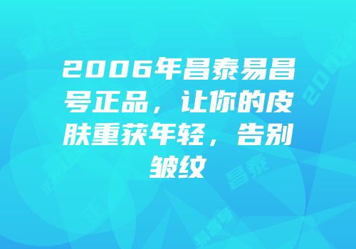 2006年昌泰易昌号正品，让你的皮肤重获年轻，告别皱纹