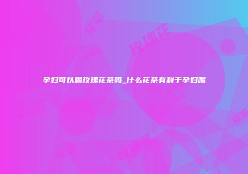孕妇可以喝玫瑰花茶吗_什么花茶有利于孕妇喝