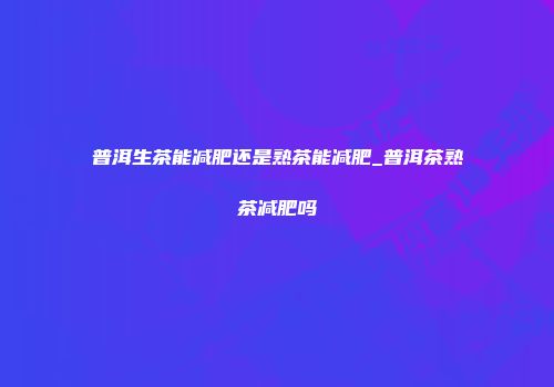 普洱生茶能减肥还是熟茶能减肥_普洱茶熟茶减肥吗
