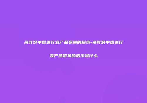 茶叶对中国进行农产品贸易的启示-茶叶对中国进行农产品贸易的启示是什么