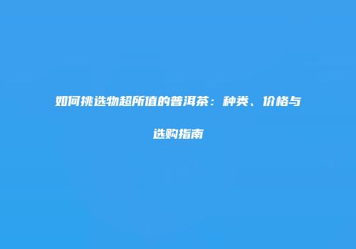 如何挑选物超所值的普洱茶：种类、价格与选购指南