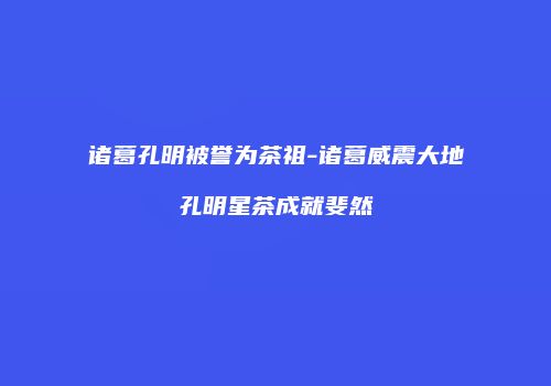 诸葛孔明被誉为茶祖-诸葛威震大地孔明星茶成就斐然