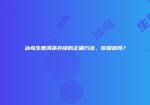 冰岛生普洱茶存储的正确方法，你知道吗？