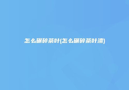 怎么碾碎茶叶(怎么碾碎茶叶渣)