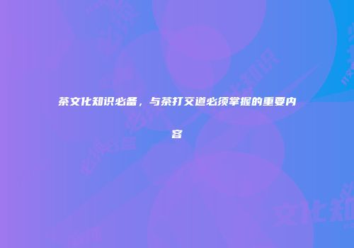 茶文化知识必备，与茶打交道必须掌握的重要内容