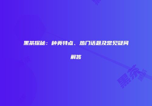 黑茶探秘：种类特点、热门话题及常见疑问解答