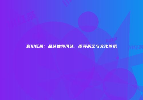 利川红茶：品味独特风味，探寻茶艺与文化传承